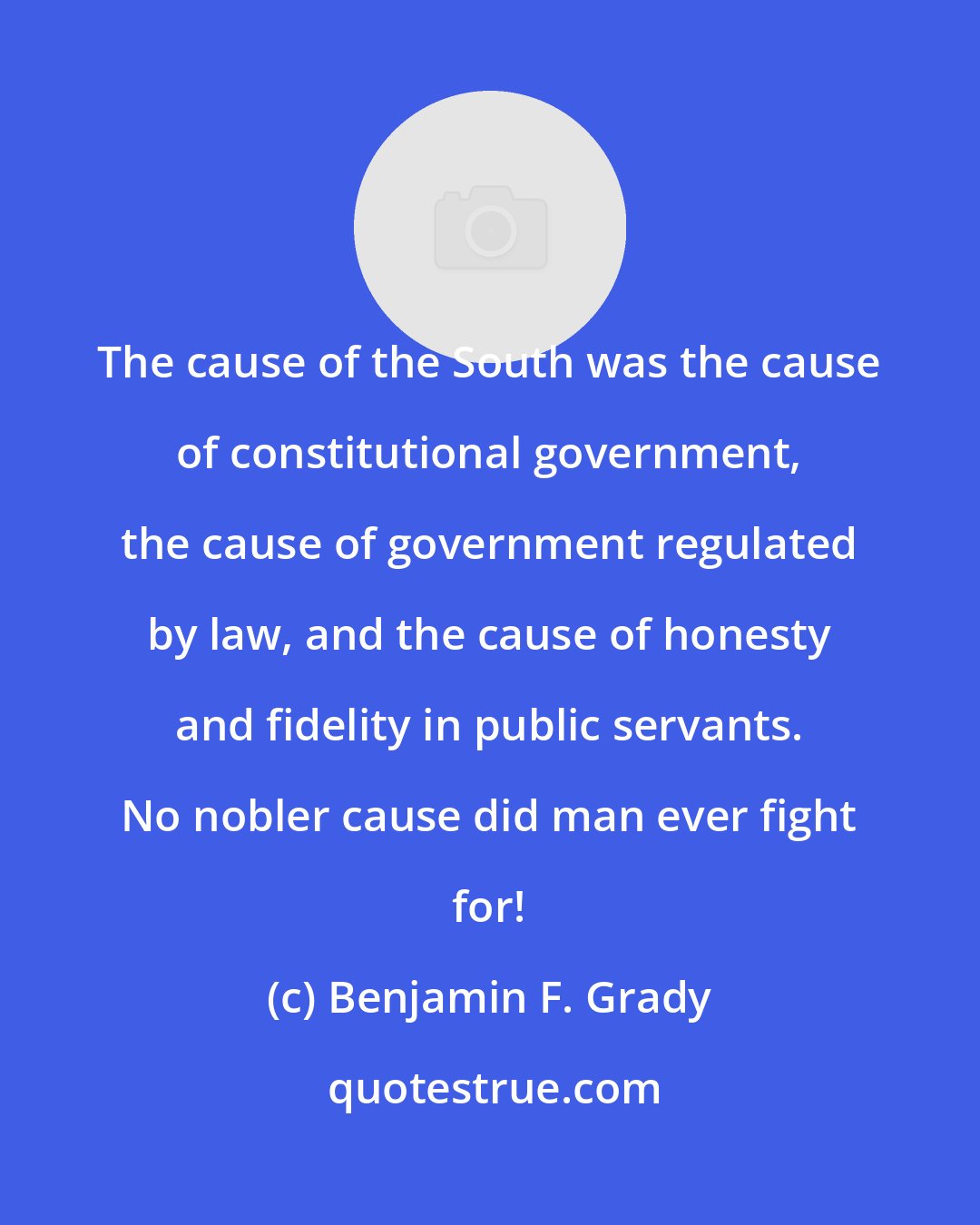 Benjamin F. Grady: The cause of the South was the cause of constitutional government, the cause of government regulated by law, and the cause of honesty and fidelity in public servants. No nobler cause did man ever fight for!