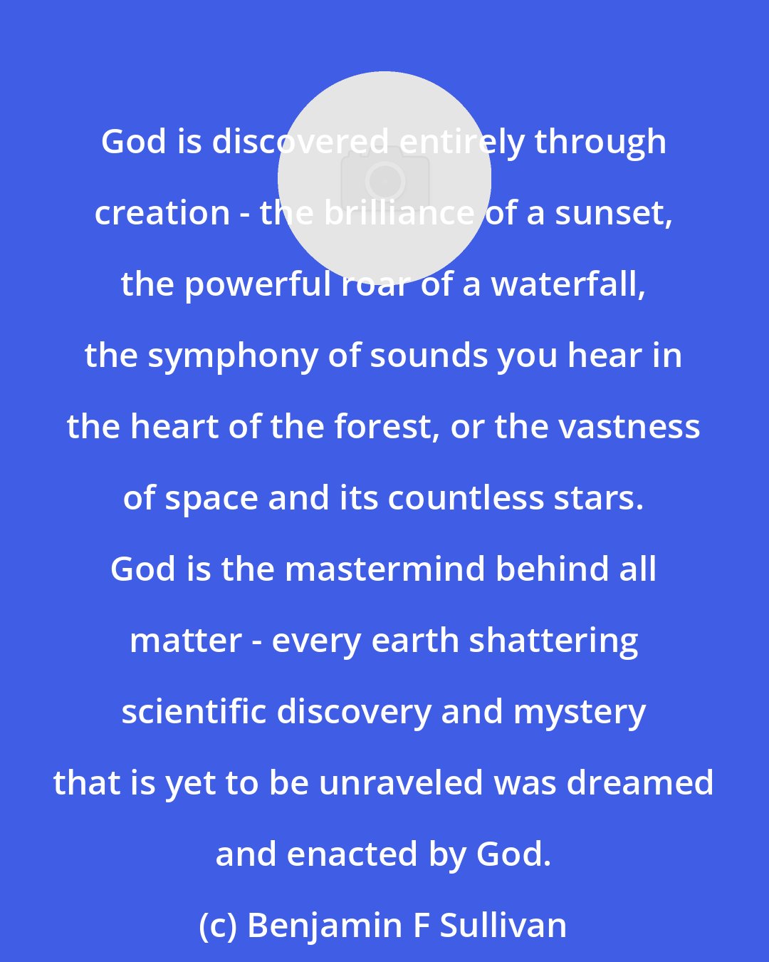 Benjamin F Sullivan: God is discovered entirely through creation - the brilliance of a sunset, the powerful roar of a waterfall, the symphony of sounds you hear in the heart of the forest, or the vastness of space and its countless stars. God is the mastermind behind all matter - every earth shattering scientific discovery and mystery that is yet to be unraveled was dreamed and enacted by God.