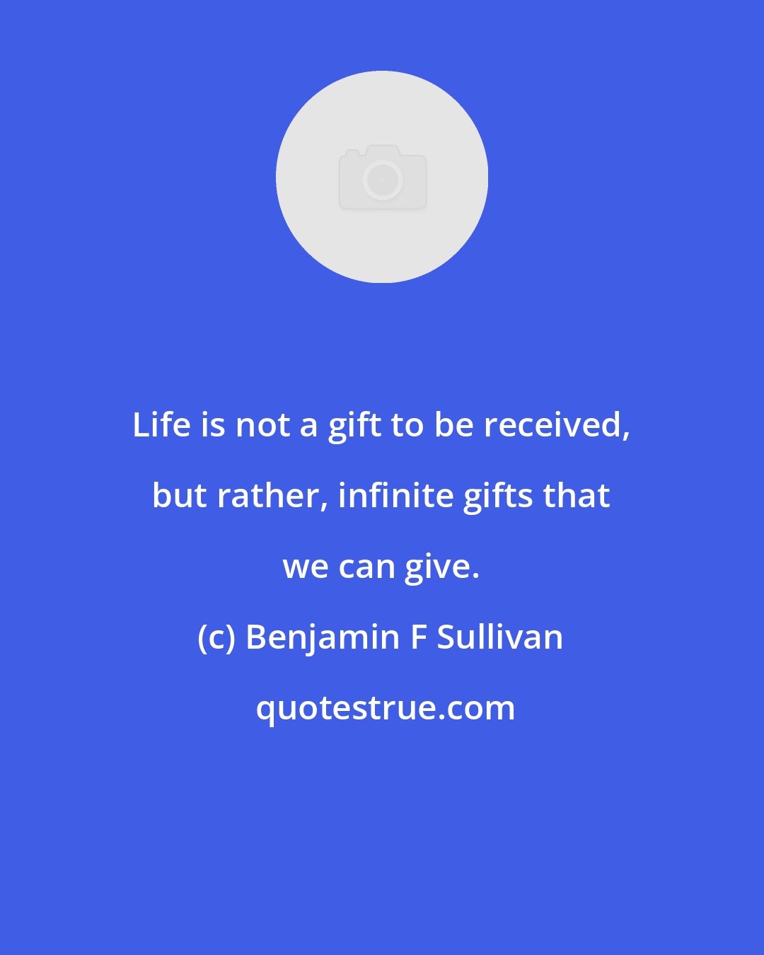 Benjamin F Sullivan: Life is not a gift to be received, but rather, infinite gifts that we can give.