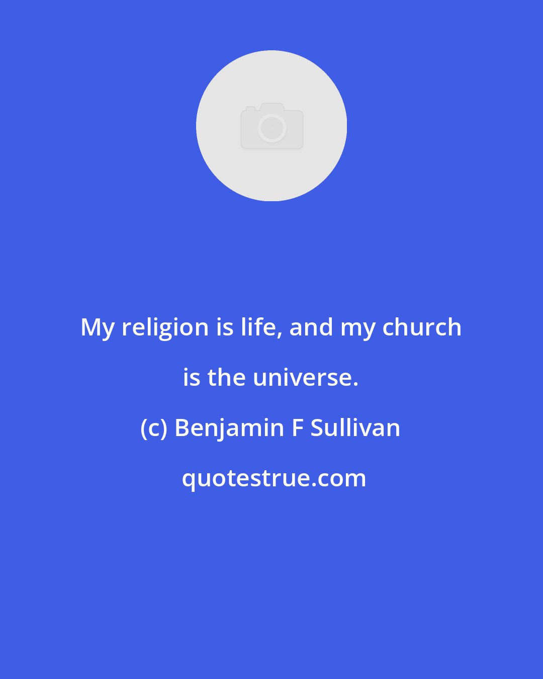 Benjamin F Sullivan: My religion is life, and my church is the universe.