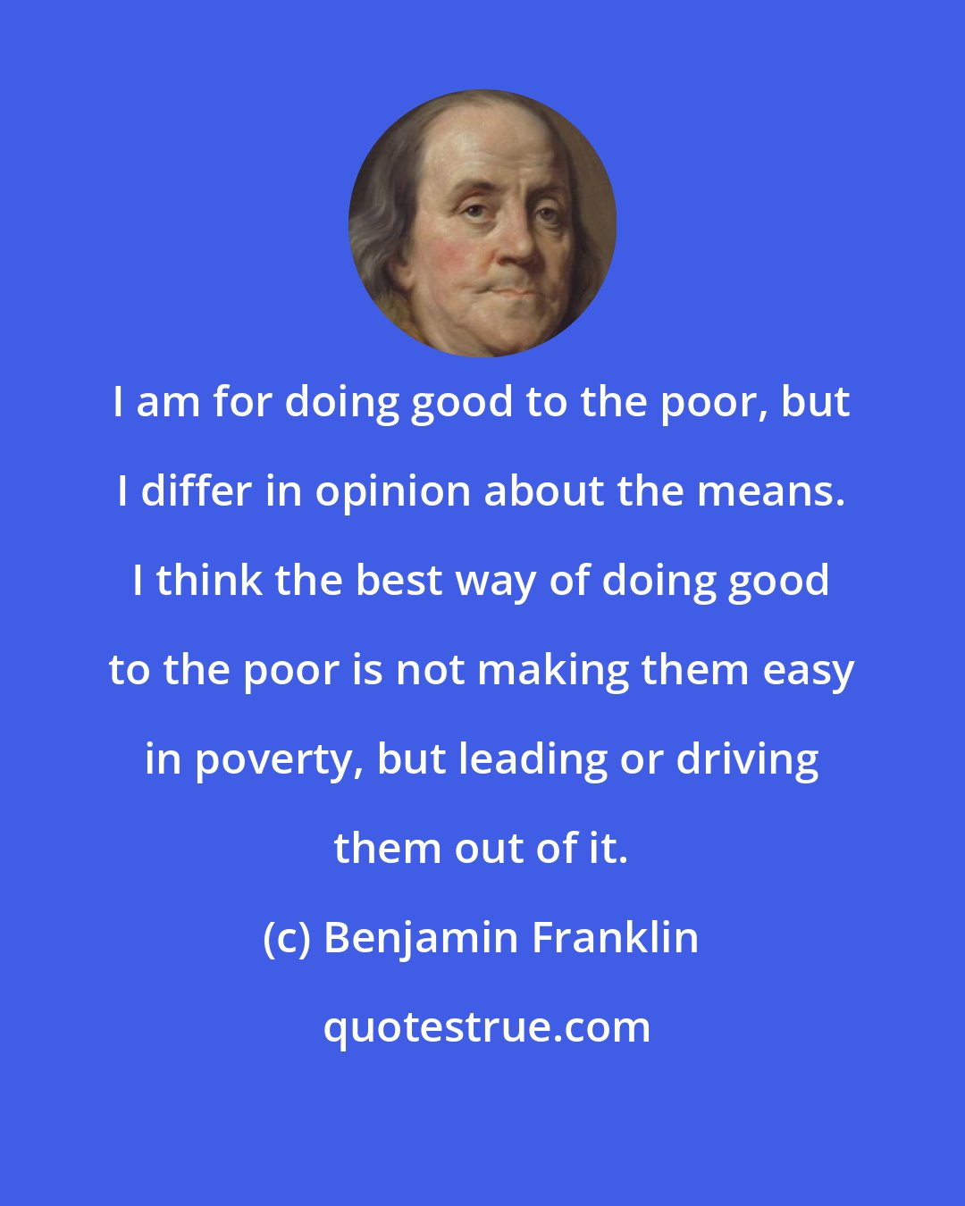 Benjamin Franklin: I am for doing good to the poor, but I differ in opinion about the means. I think the best way of doing good to the poor is not making them easy in poverty, but leading or driving them out of it.