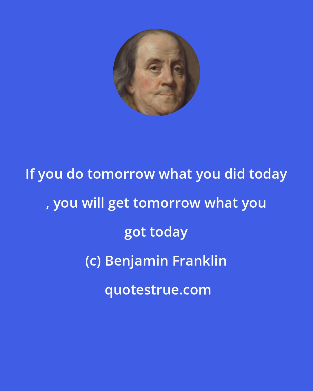 Benjamin Franklin: If you do tomorrow what you did today , you will get tomorrow what you got today