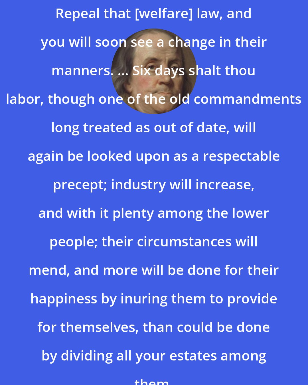 Benjamin Franklin: Repeal that [welfare] law, and you will soon see a change in their manners. ... Six days shalt thou labor, though one of the old commandments long treated as out of date, will again be looked upon as a respectable precept; industry will increase, and with it plenty among the lower people; their circumstances will mend, and more will be done for their happiness by inuring them to provide for themselves, than could be done by dividing all your estates among them.