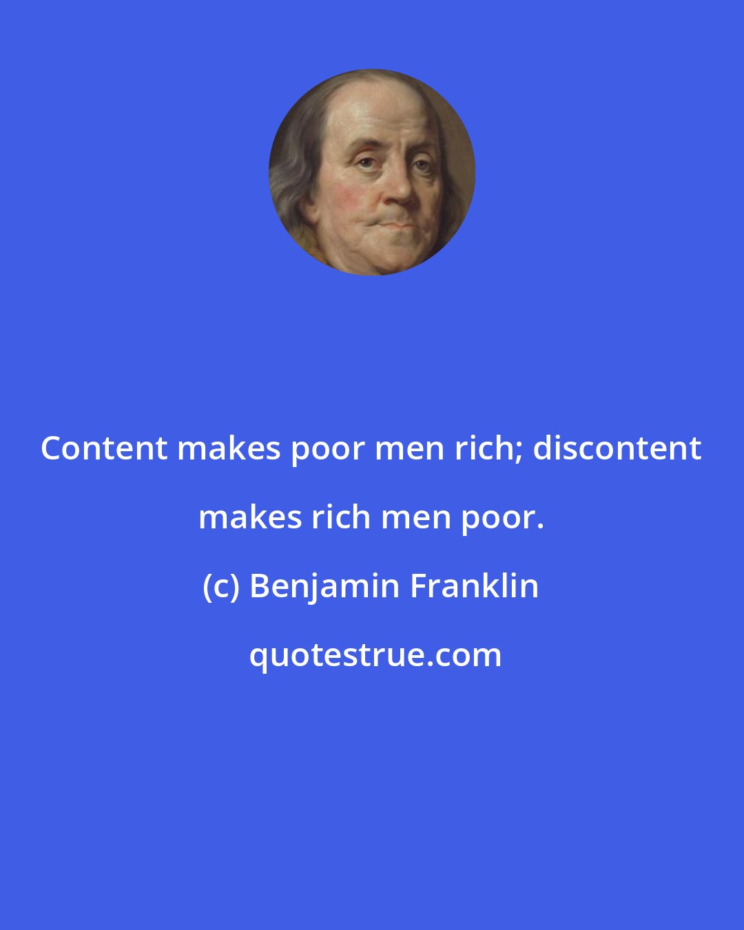 Benjamin Franklin: Content makes poor men rich; discontent makes rich men poor.