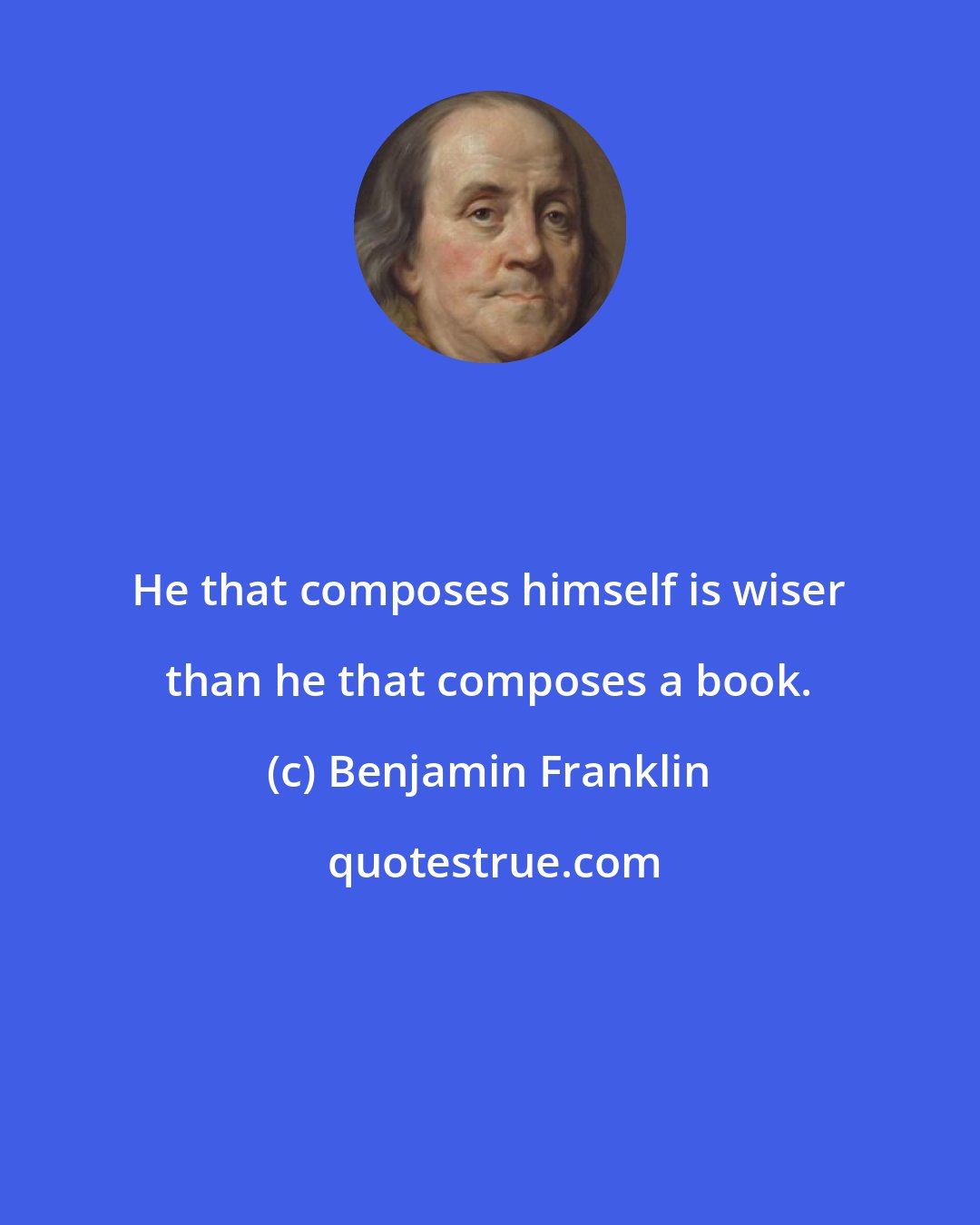 Benjamin Franklin: He that composes himself is wiser than he that composes a book.