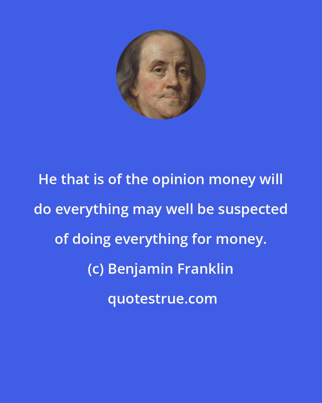 Benjamin Franklin: He that is of the opinion money will do everything may well be suspected of doing everything for money.
