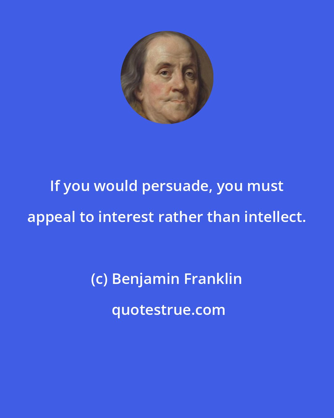 Benjamin Franklin: If you would persuade, you must appeal to interest rather than intellect.