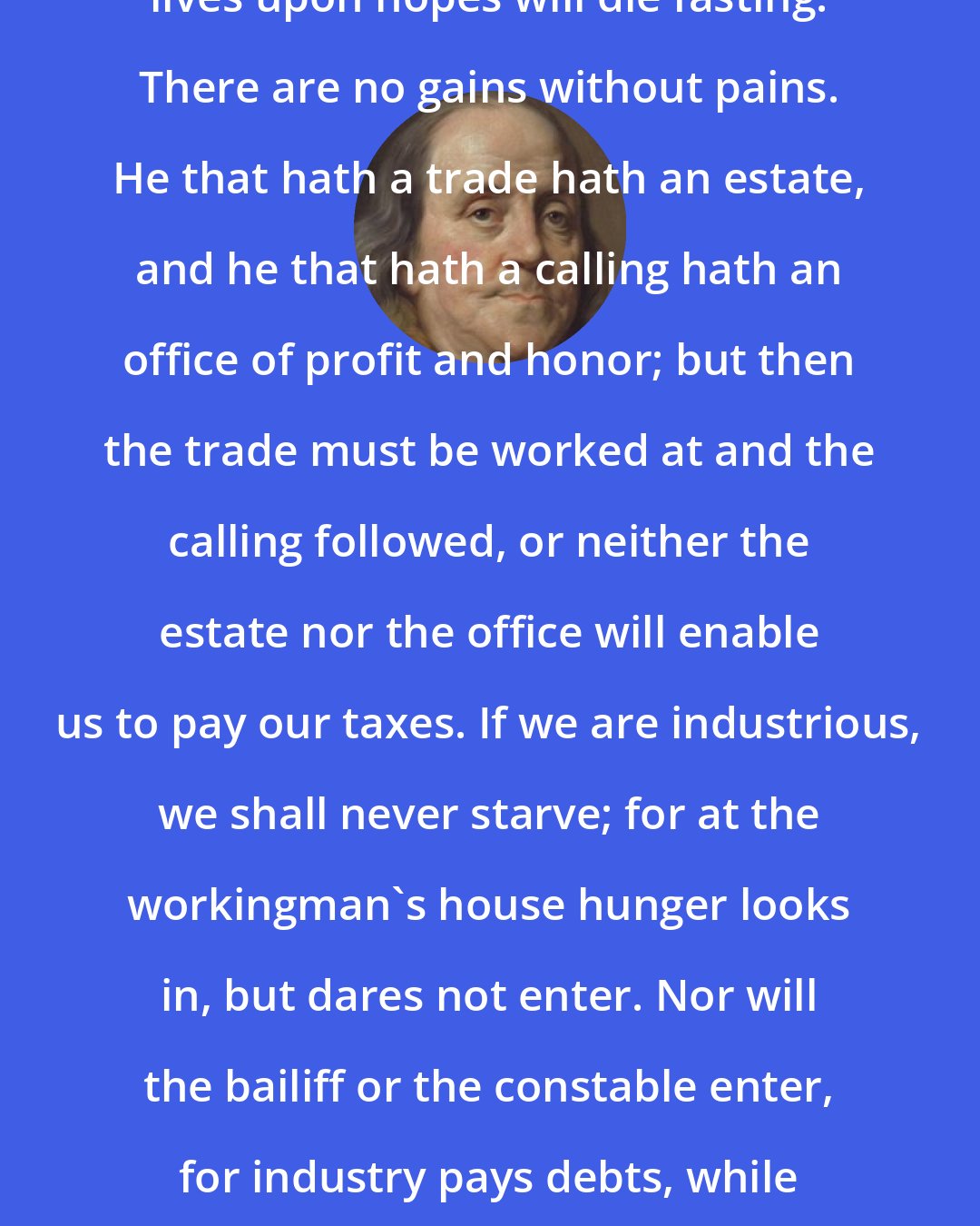 Benjamin Franklin: Industry need not wish, and he that lives upon hopes will die fasting. There are no gains without pains. He that hath a trade hath an estate, and he that hath a calling hath an office of profit and honor; but then the trade must be worked at and the calling followed, or neither the estate nor the office will enable us to pay our taxes. If we are industrious, we shall never starve; for at the workingman's house hunger looks in, but dares not enter. Nor will the bailiff or the constable enter, for industry pays debts, while idleness and neglect increase them.