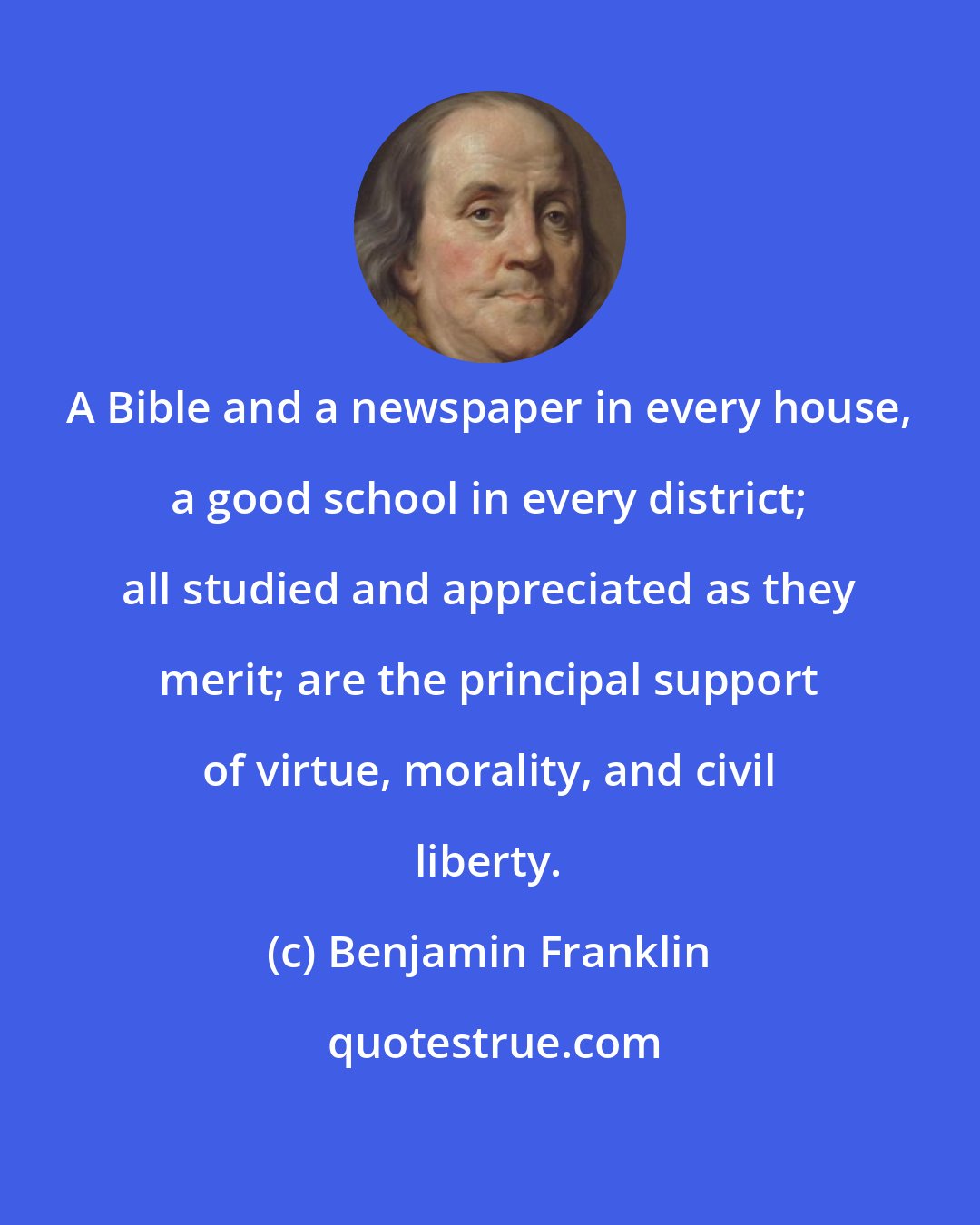 Benjamin Franklin: A Bible and a newspaper in every house, a good school in every district; all studied and appreciated as they merit; are the principal support of virtue, morality, and civil liberty.