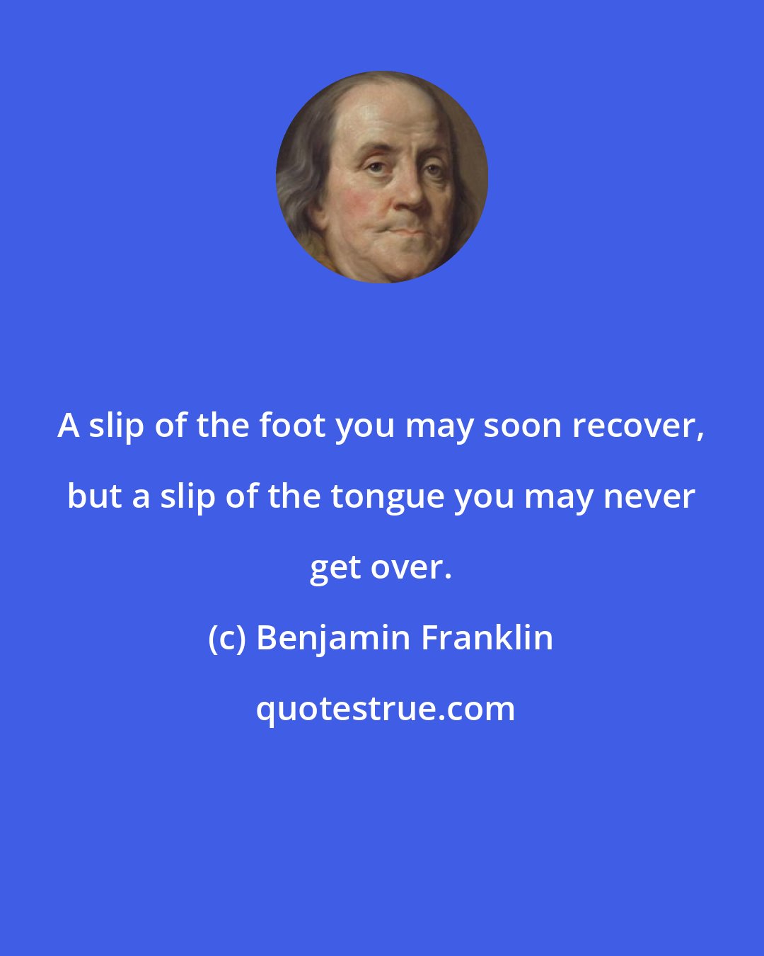 Benjamin Franklin: A slip of the foot you may soon recover, but a slip of the tongue you may never get over.