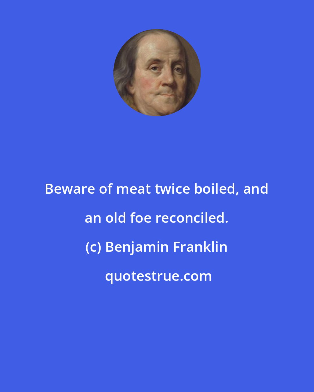 Benjamin Franklin: Beware of meat twice boiled, and an old foe reconciled.