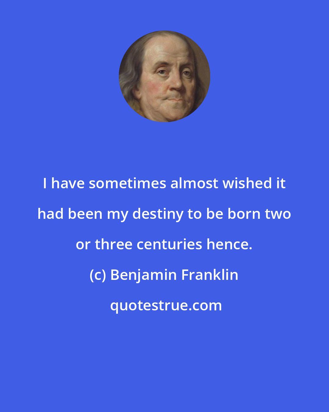 Benjamin Franklin: I have sometimes almost wished it had been my destiny to be born two or three centuries hence.