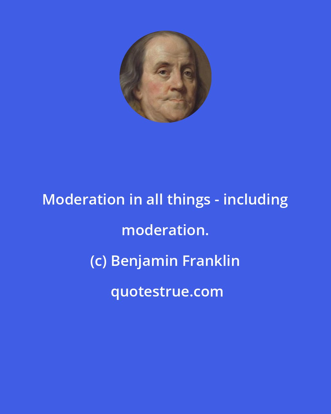 Benjamin Franklin: Moderation in all things - including moderation.