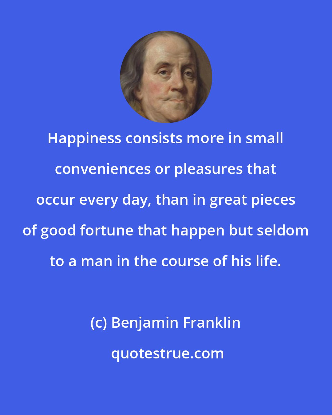 Benjamin Franklin: Happiness consists more in small conveniences or pleasures that occur every day, than in great pieces of good fortune that happen but seldom to a man in the course of his life.