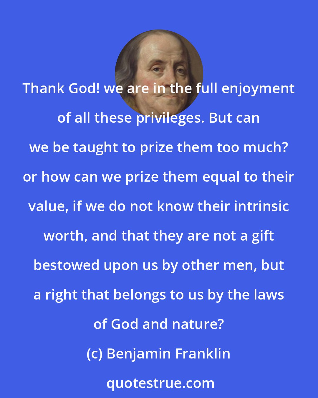 Benjamin Franklin: Thank God! we are in the full enjoyment of all these privileges. But can we be taught to prize them too much? or how can we prize them equal to their value, if we do not know their intrinsic worth, and that they are not a gift bestowed upon us by other men, but a right that belongs to us by the laws of God and nature?