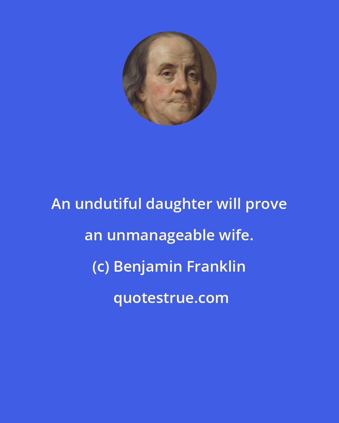 Benjamin Franklin: An undutiful daughter will prove an unmanageable wife.