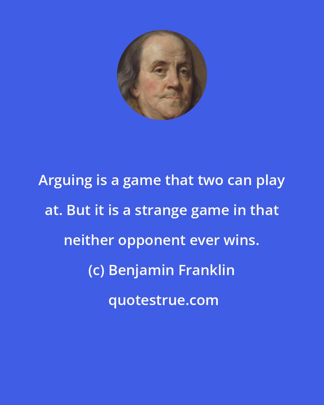 Benjamin Franklin: Arguing is a game that two can play at. But it is a strange game in that neither opponent ever wins.