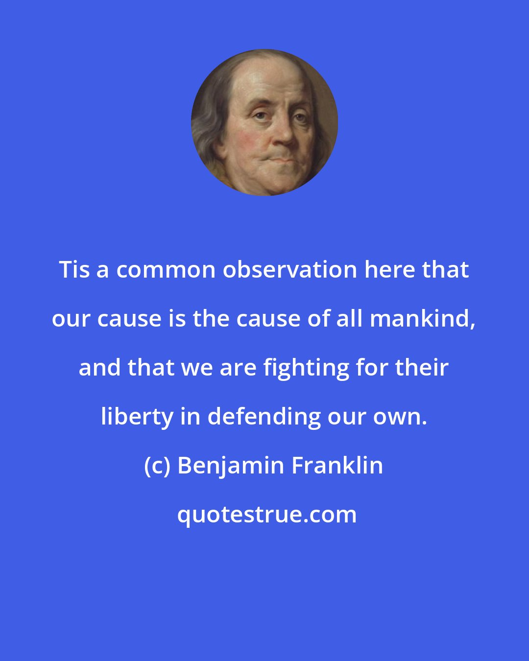 Benjamin Franklin: Tis a common observation here that our cause is the cause of all mankind, and that we are fighting for their liberty in defending our own.