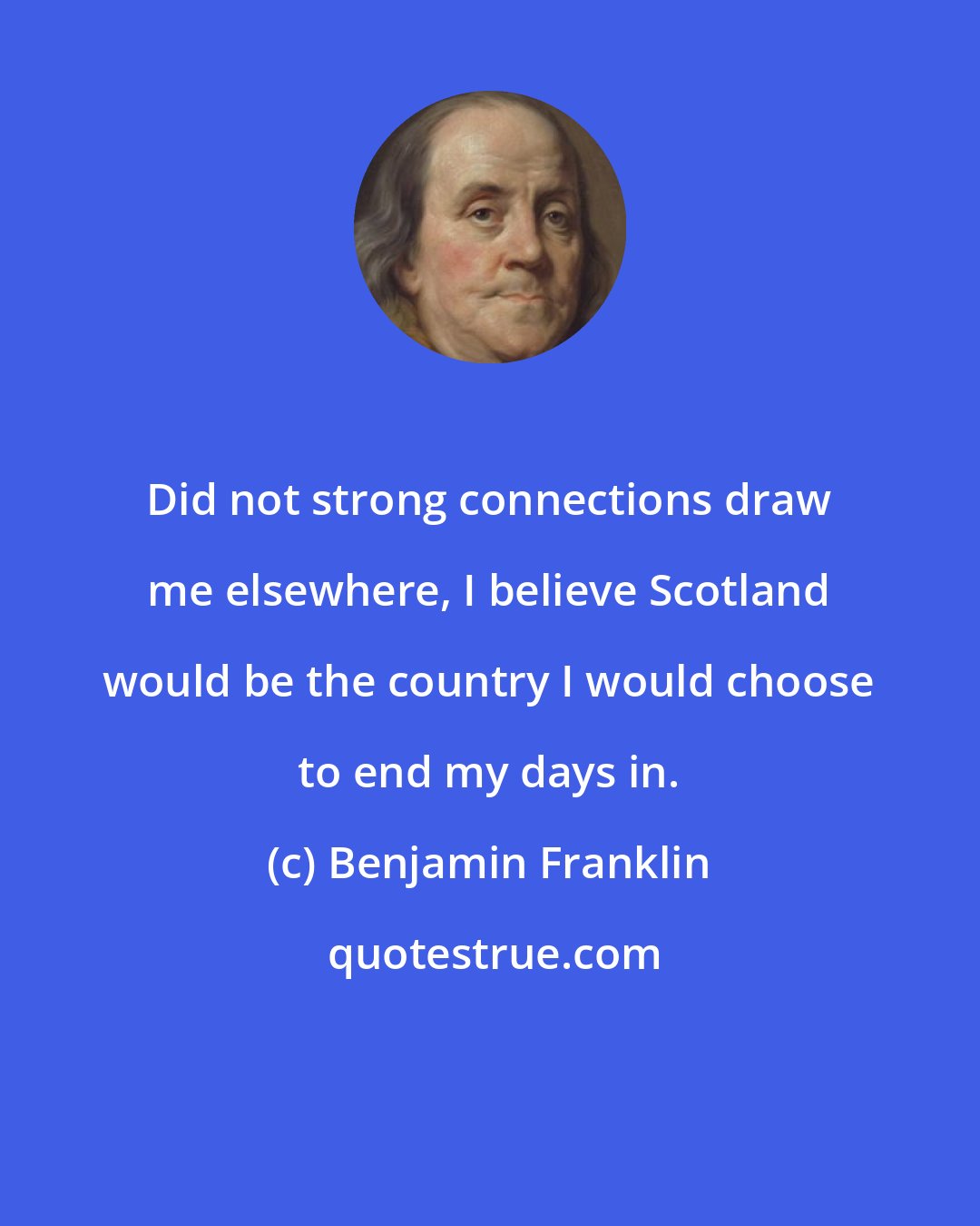 Benjamin Franklin: Did not strong connections draw me elsewhere, I believe Scotland would be the country I would choose to end my days in.