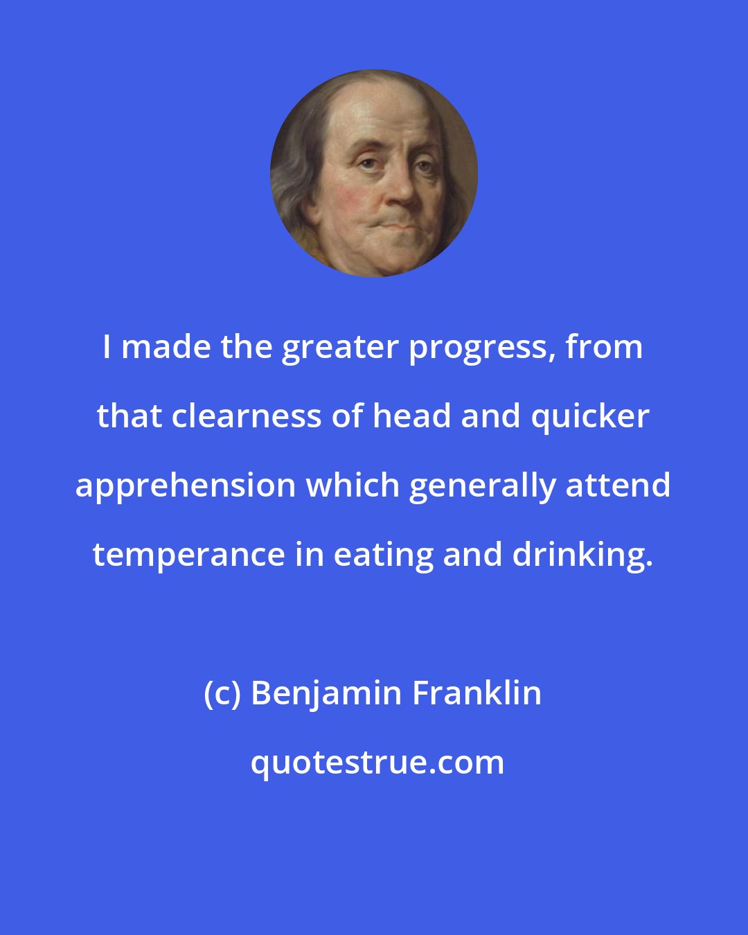 Benjamin Franklin: I made the greater progress, from that clearness of head and quicker apprehension which generally attend temperance in eating and drinking.