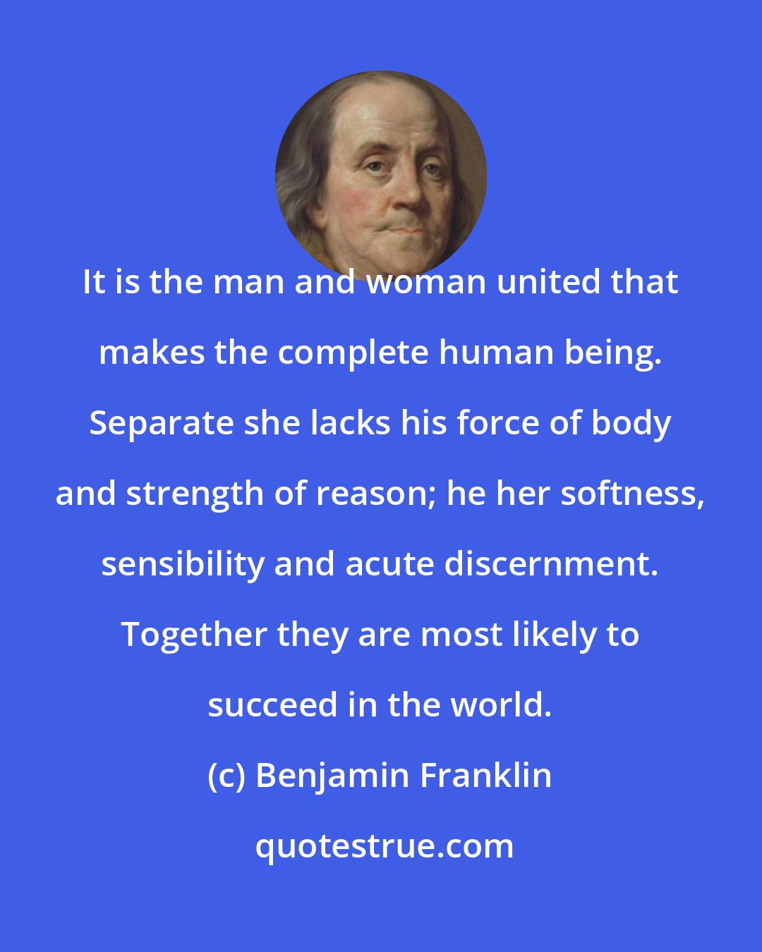 Benjamin Franklin: It is the man and woman united that makes the complete human being. Separate she lacks his force of body and strength of reason; he her softness, sensibility and acute discernment. Together they are most likely to succeed in the world.