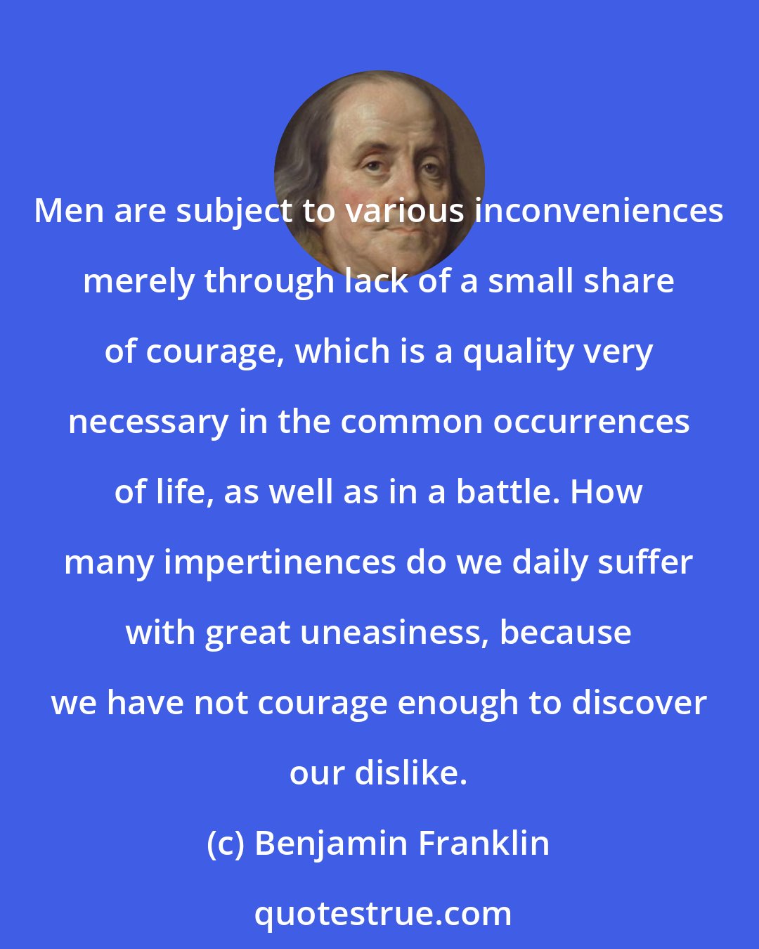 Benjamin Franklin: Men are subject to various inconveniences merely through lack of a small share of courage, which is a quality very necessary in the common occurrences of life, as well as in a battle. How many impertinences do we daily suffer with great uneasiness, because we have not courage enough to discover our dislike.