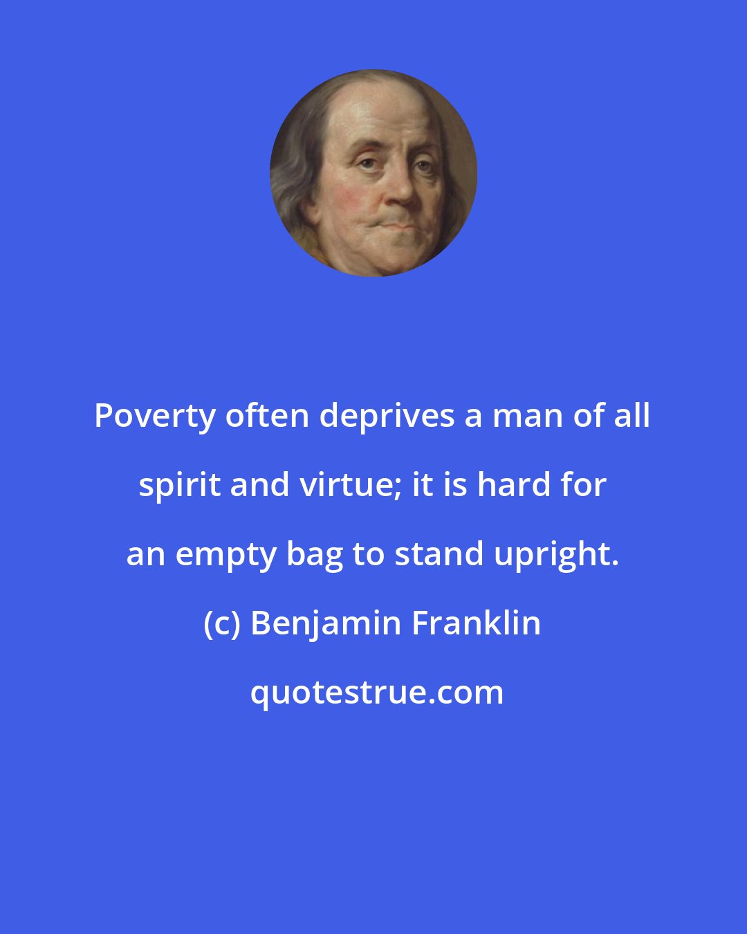Benjamin Franklin: Poverty often deprives a man of all spirit and virtue; it is hard for an empty bag to stand upright.