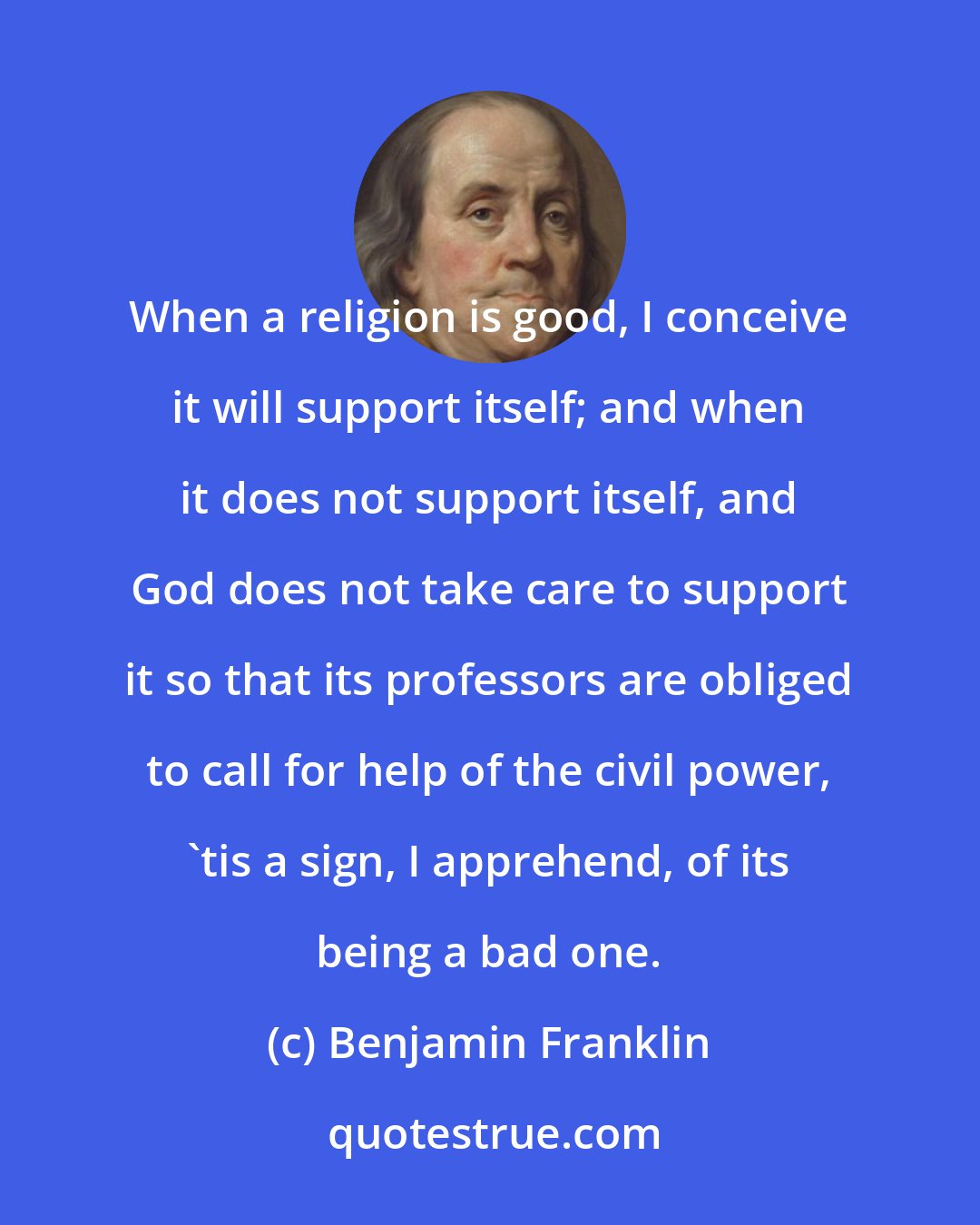 Benjamin Franklin: When a religion is good, I conceive it will support itself; and when it does not support itself, and God does not take care to support it so that its professors are obliged to call for help of the civil power, 'tis a sign, I apprehend, of its being a bad one.