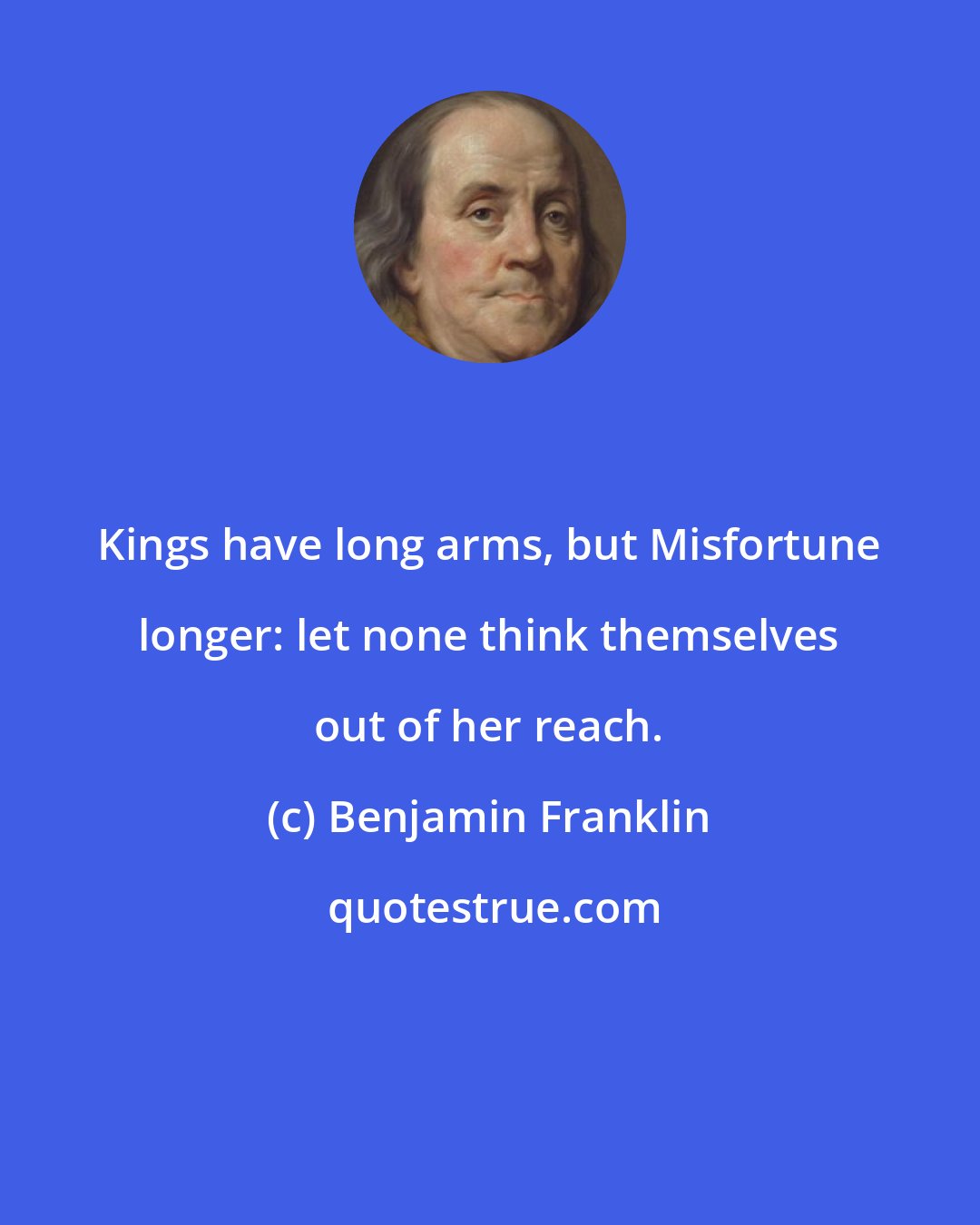 Benjamin Franklin: Kings have long arms, but Misfortune longer: let none think themselves out of her reach.