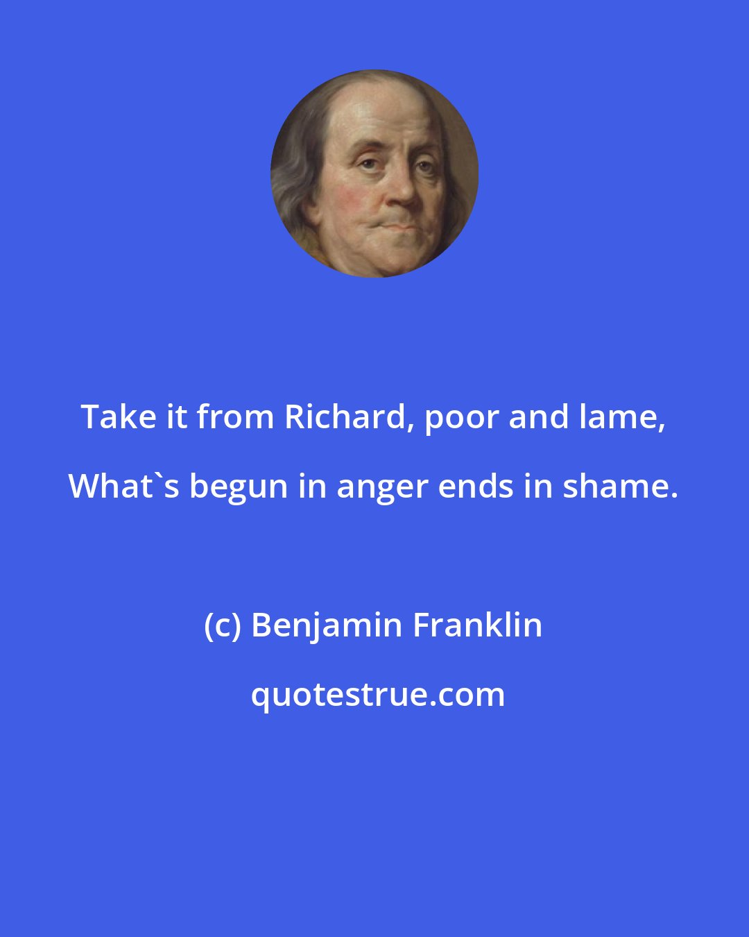 Benjamin Franklin: Take it from Richard, poor and lame, What's begun in anger ends in shame.