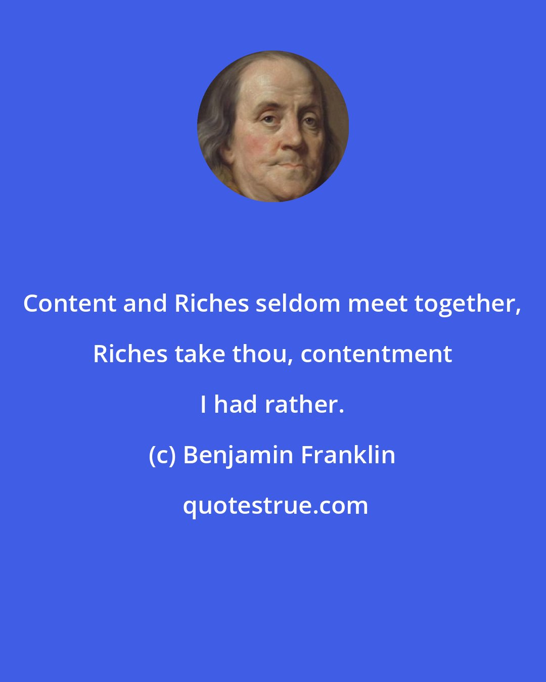 Benjamin Franklin: Content and Riches seldom meet together, Riches take thou, contentment I had rather.