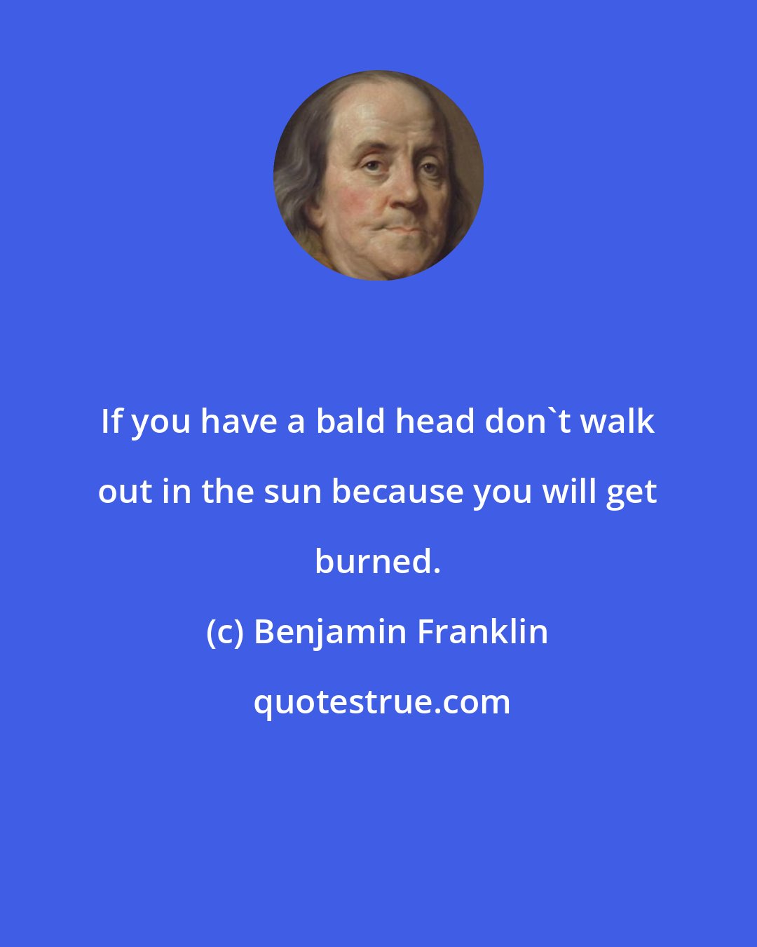 Benjamin Franklin: If you have a bald head don't walk out in the sun because you will get burned.