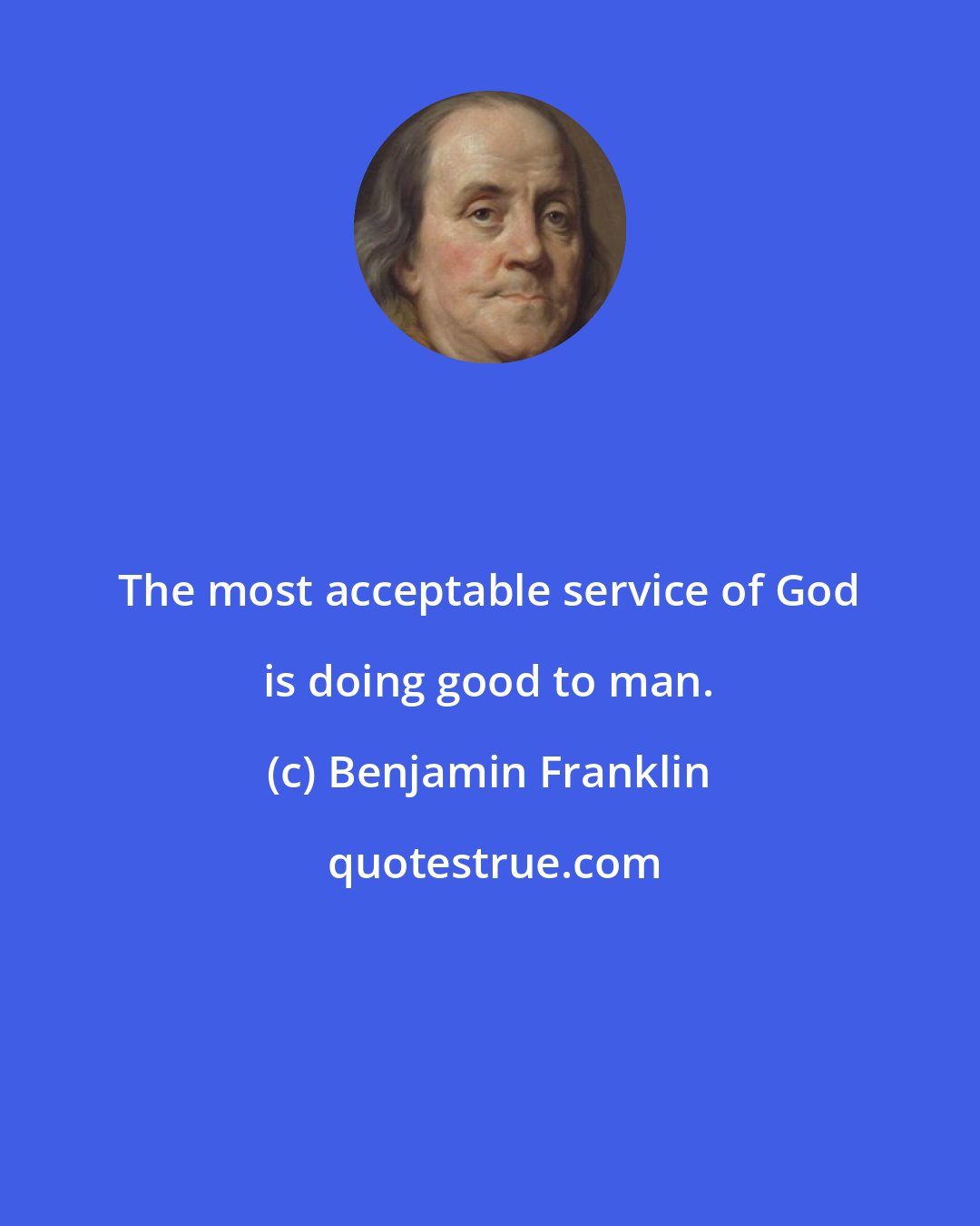 Benjamin Franklin: The most acceptable service of God is doing good to man.