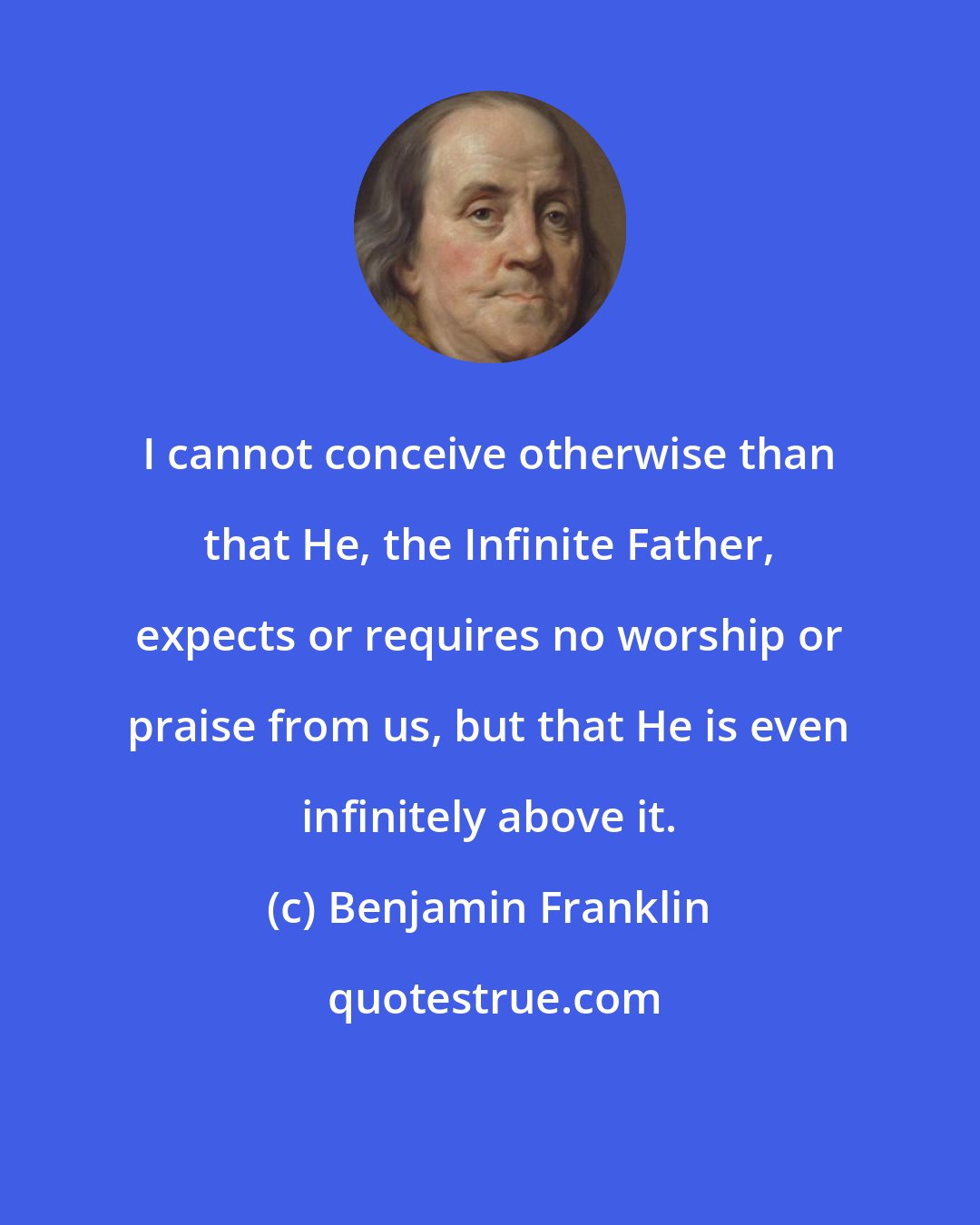 Benjamin Franklin: I cannot conceive otherwise than that He, the Infinite Father, expects or requires no worship or praise from us, but that He is even infinitely above it.