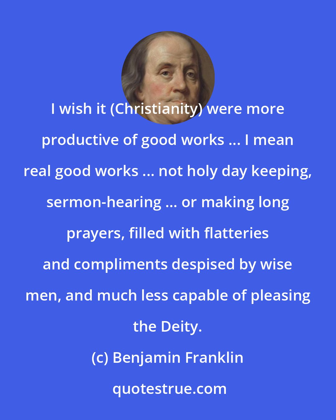 Benjamin Franklin: I wish it (Christianity) were more productive of good works ... I mean real good works ... not holy day keeping, sermon-hearing ... or making long prayers, filled with flatteries and compliments despised by wise men, and much less capable of pleasing the Deity.