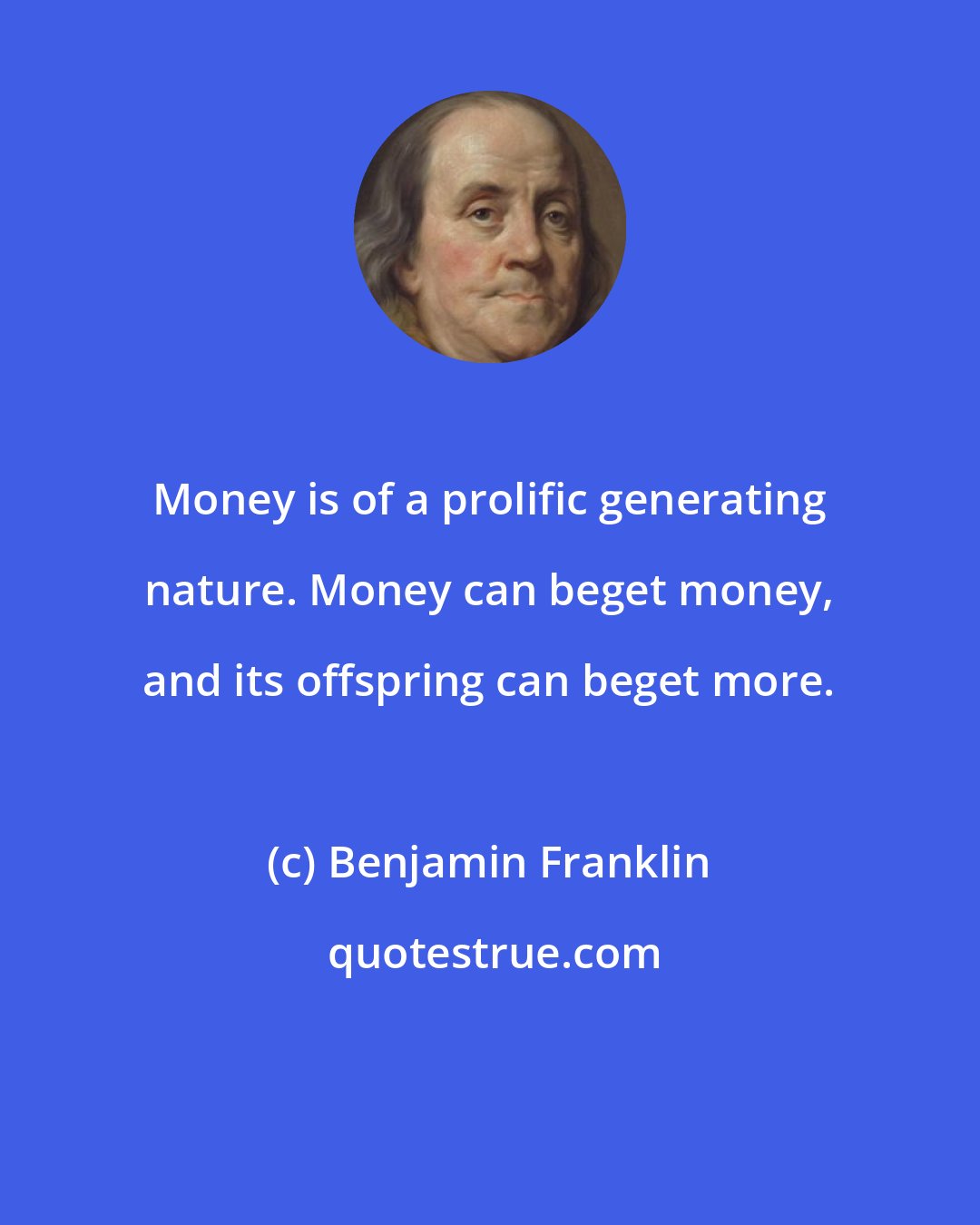 Benjamin Franklin: Money is of a prolific generating nature. Money can beget money, and its offspring can beget more.