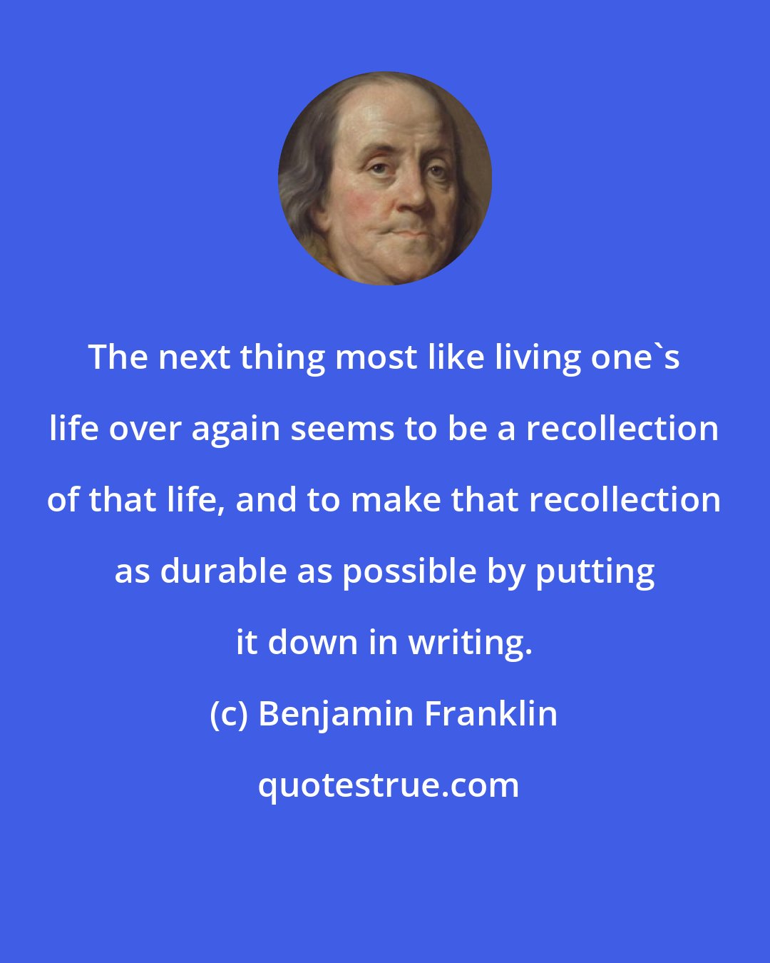Benjamin Franklin: The next thing most like living one's life over again seems to be a recollection of that life, and to make that recollection as durable as possible by putting it down in writing.