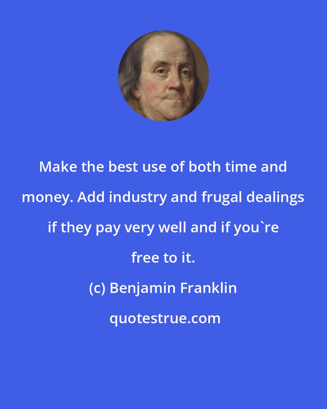 Benjamin Franklin: Make the best use of both time and money. Add industry and frugal dealings if they pay very well and if you're free to it.