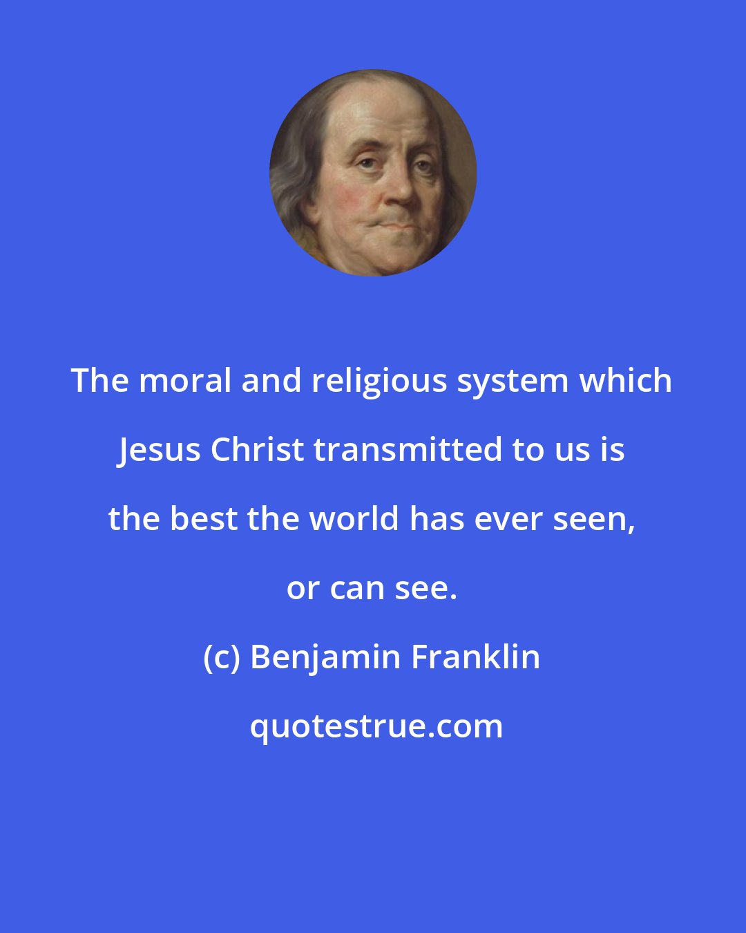 Benjamin Franklin: The moral and religious system which Jesus Christ transmitted to us is the best the world has ever seen, or can see.