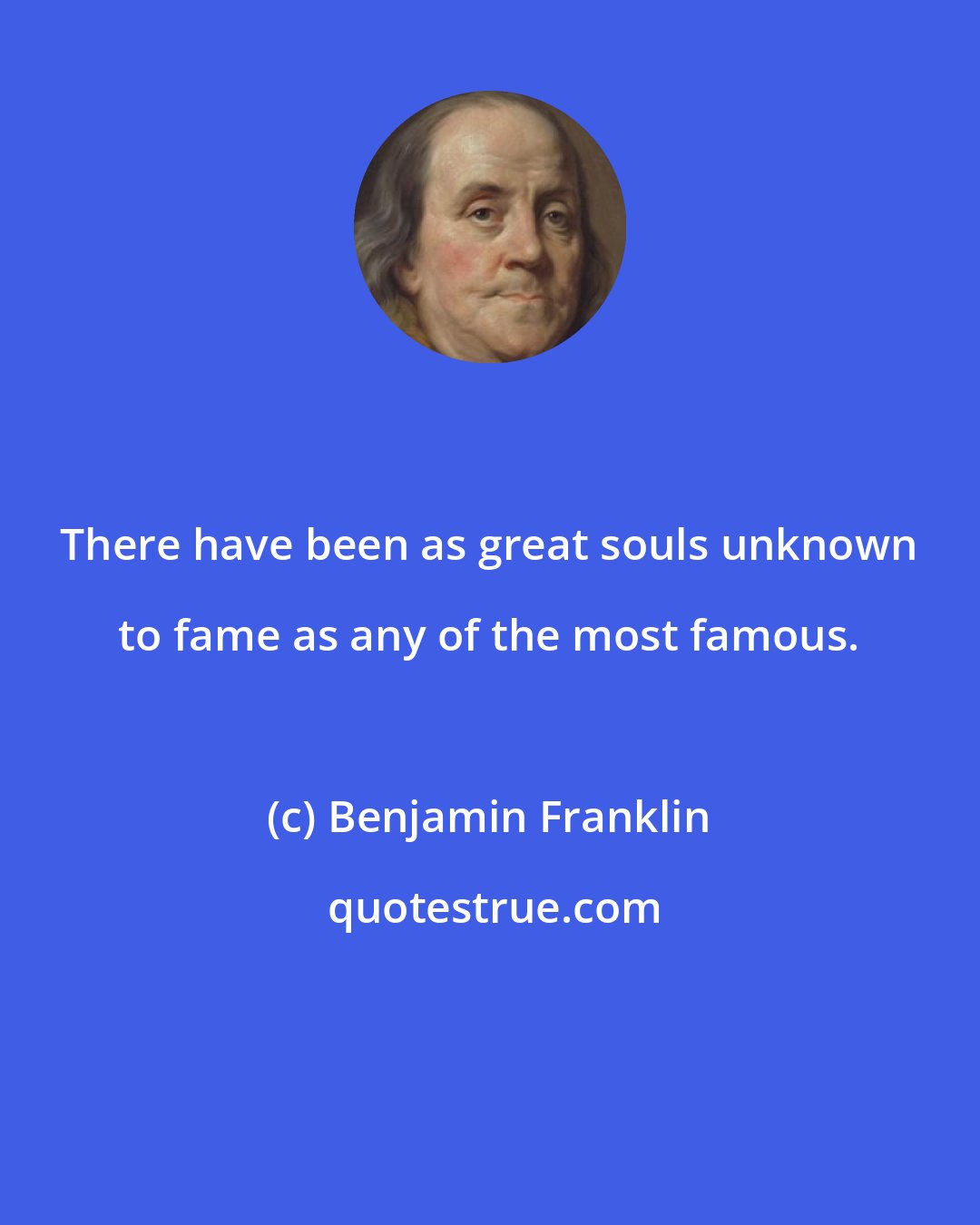 Benjamin Franklin: There have been as great souls unknown to fame as any of the most famous.