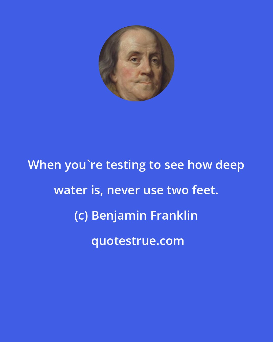 Benjamin Franklin: When you're testing to see how deep water is, never use two feet.