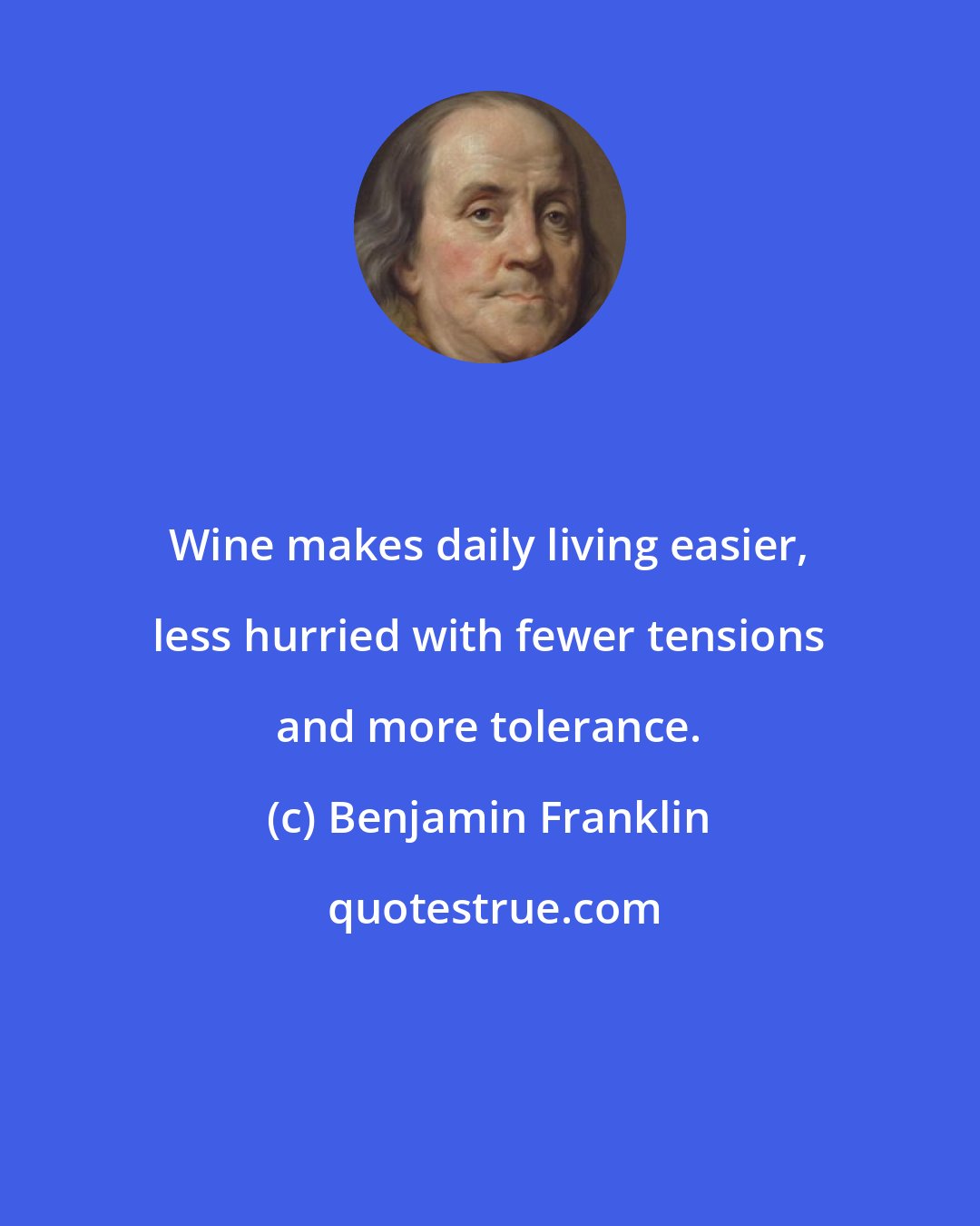 Benjamin Franklin: Wine makes daily living easier, less hurried with fewer tensions and more tolerance.