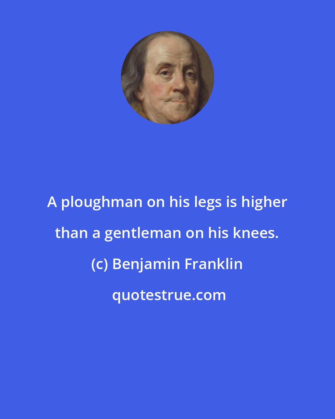 Benjamin Franklin: A ploughman on his legs is higher than a gentleman on his knees.