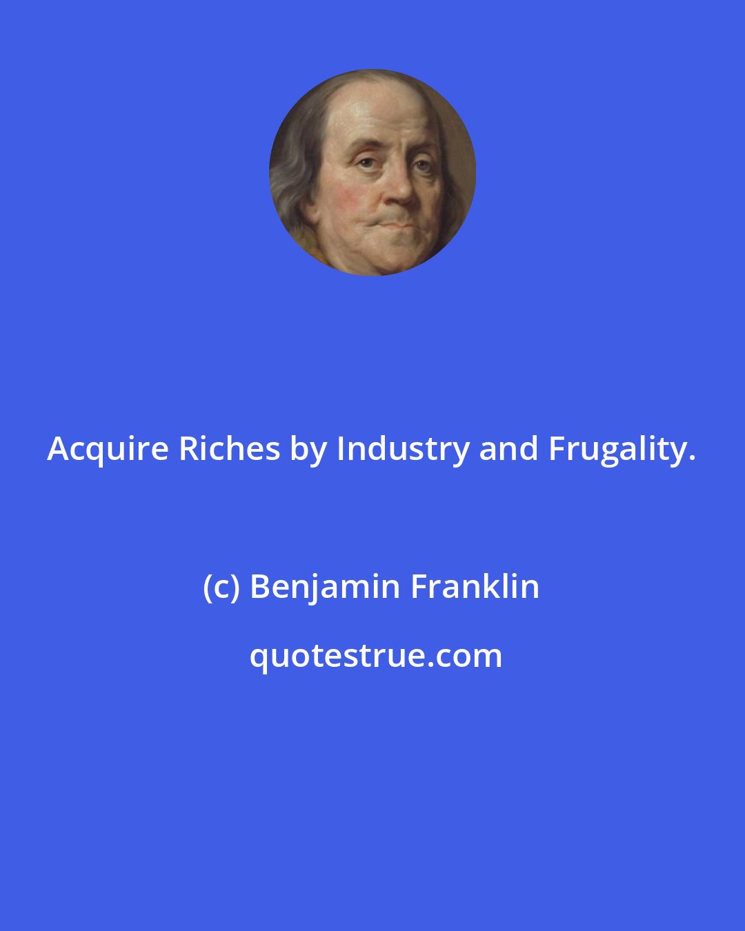 Benjamin Franklin: Acquire Riches by Industry and Frugality.