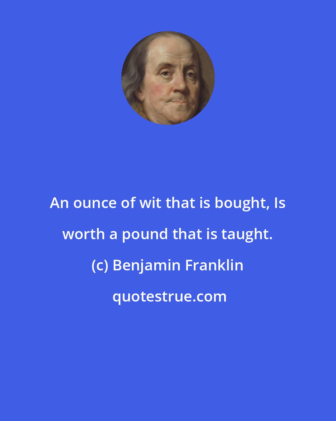 Benjamin Franklin: An ounce of wit that is bought, Is worth a pound that is taught.