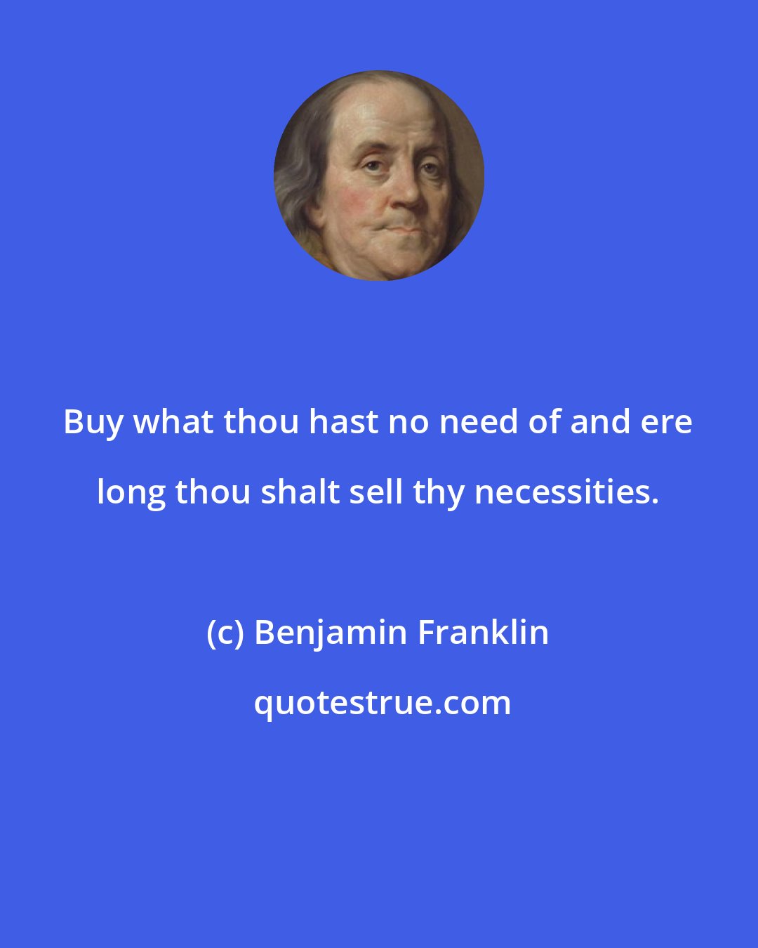 Benjamin Franklin: Buy what thou hast no need of and ere long thou shalt sell thy necessities.