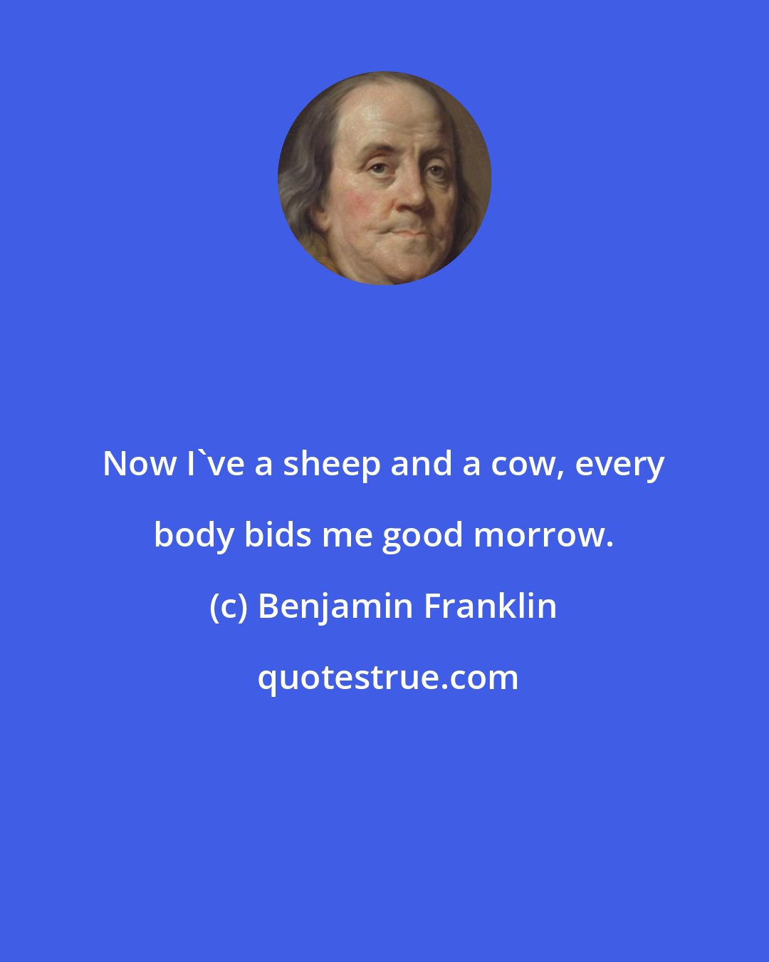 Benjamin Franklin: Now I've a sheep and a cow, every body bids me good morrow.