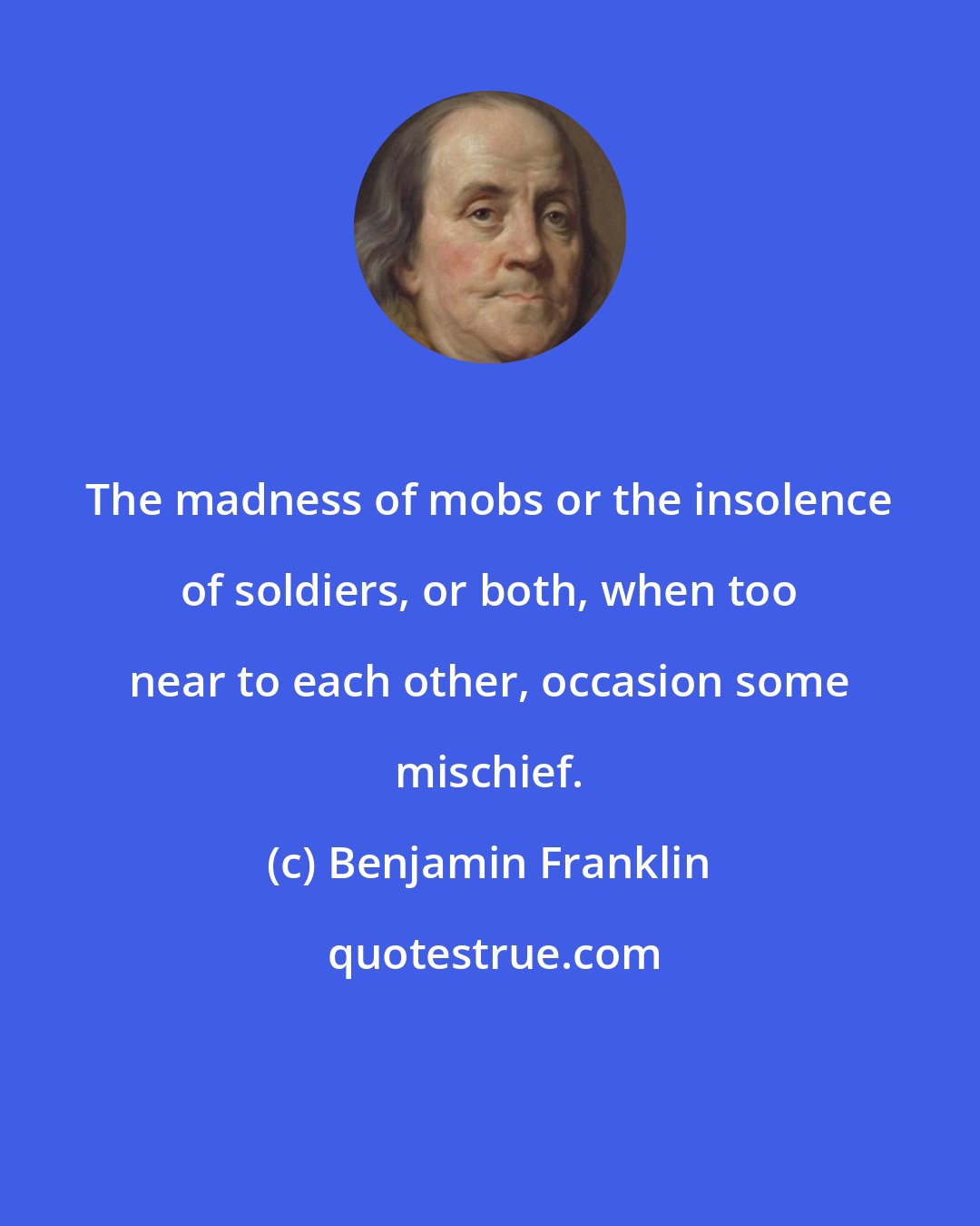 Benjamin Franklin: The madness of mobs or the insolence of soldiers, or both, when too near to each other, occasion some mischief.