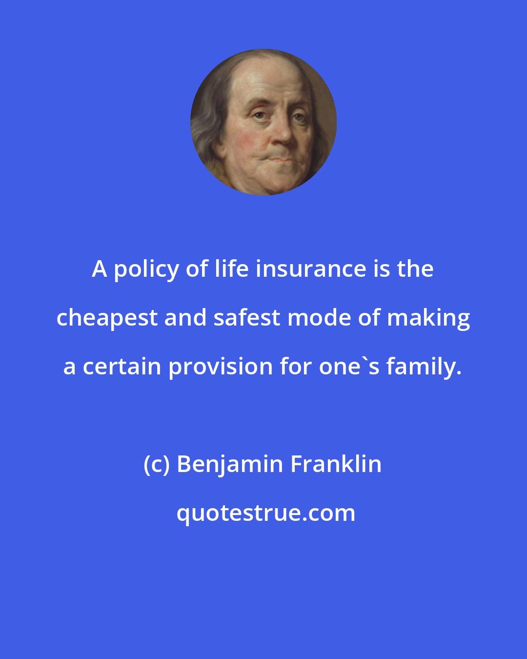 Benjamin Franklin: A policy of life insurance is the cheapest and safest mode of making a certain provision for one's family.