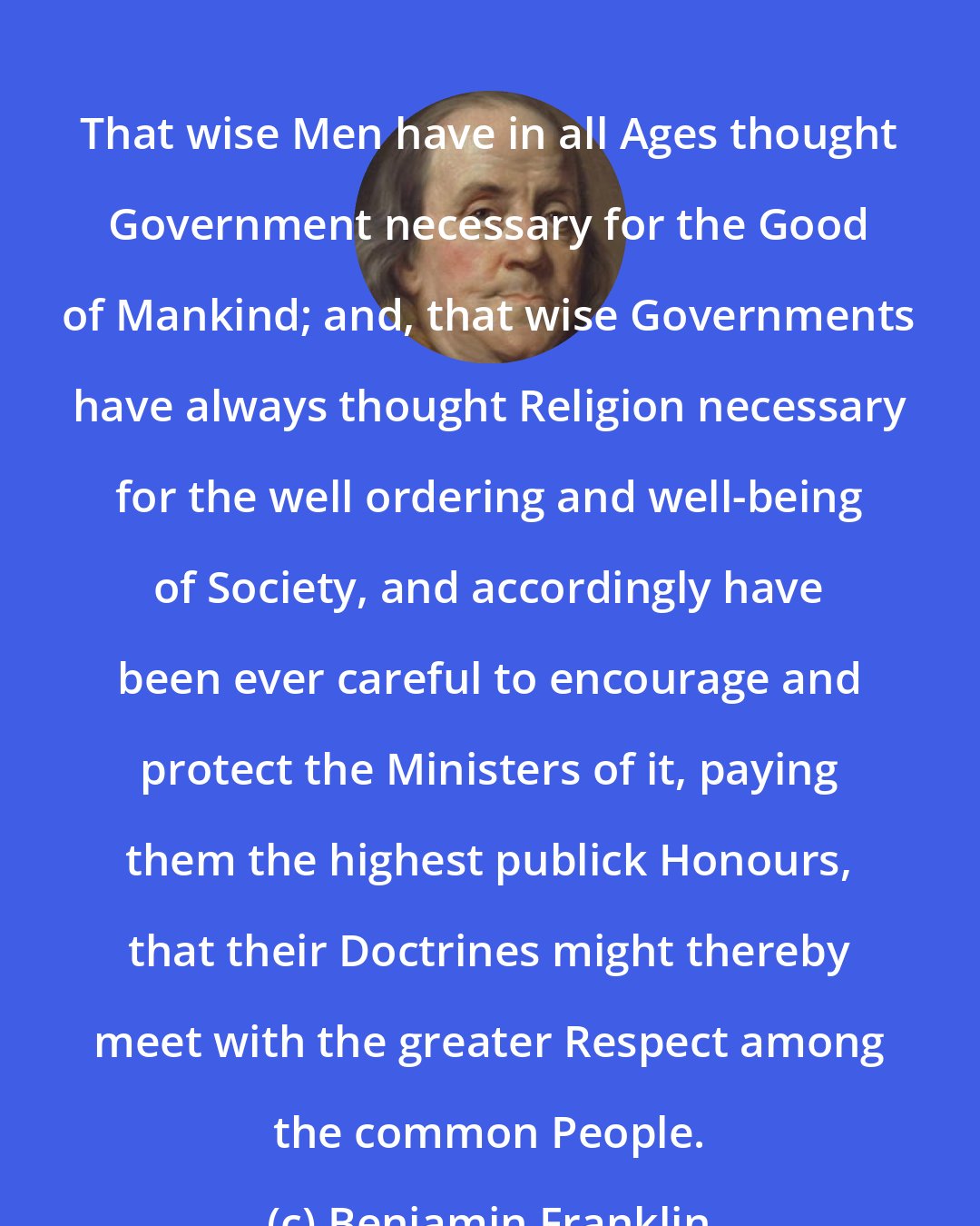 Benjamin Franklin: That wise Men have in all Ages thought Government necessary for the Good of Mankind; and, that wise Governments have always thought Religion necessary for the well ordering and well-being of Society, and accordingly have been ever careful to encourage and protect the Ministers of it, paying them the highest publick Honours, that their Doctrines might thereby meet with the greater Respect among the common People.